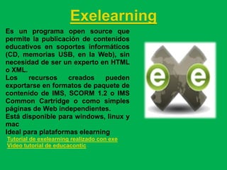 Exelearning
Es un programa open source que
permite la publicación de contenidos
educativos en soportes informáticos
(CD, memorias USB, en la Web), sin
necesidad de ser un experto en HTML
o XML.
Los    recursos     creados    pueden
exportarse en formatos de paquete de
contenido de IMS, SCORM 1.2 o IMS
Common Cartridge o como simples
páginas de Web independientes.
Está disponible para windows, linux y
mac
Ideal para plataformas elearning
Tutorial de exelearning realizado con exe
Video tutorial de educacontic
 