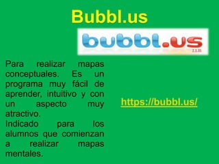 Bubbl.us

Para realizar mapas
conceptuales. Es un
programa muy fácil de
aprender, intuitivo y con
un       aspecto     muy     https://bubbl.us/
atractivo.
Indicado      para     los
alumnos que comienzan
a      realizar    mapas
mentales.
 