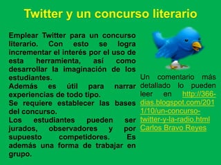 Twitter y un concurso literario
Emplear Twitter para un concurso
literario. Con esto se logra
incrementar el interés por el uso de
esta     herramienta,   así    como
desarrollar la imaginación de los
estudiantes.                           Un comentario más
Además es útil para narrar             detallado lo pueden
experiencias de todo tipo.             leer en http://366-
Se requiere establecer las bases       dias.blogspot.com/201
del concurso.                          1/10/un-concurso-
Los     estudiantes   pueden     ser   twitter-y-la-radio.html
jurados, observadores y por            Carlos Bravo Reyes
supuesto       competidores.      Es
además una forma de trabajar en
grupo.
 