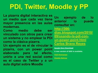 PDI, Twitter, Moodle y PP
La pizarra digital interactiva es
                                    Un     ejemplo   de   lo
un medio que cada vez tiene
                                    anterior    lo    puede
mayor presencia en las aulas
                                    consultar en:
modernas.
                                    http://366-
Como      medio      debe     ser
                                    dias.blogspot.com/2010/
vinculado con otros para crear
                                    09/usando-la-pdi-con-
un sistema y no emplear la PDI
                                    un-power-point.html
como la clásica pizarra.
                                    Carlos Bravo Reyes
Un ejemplo es el de vincular la
                                    Google Docs Download
pizarra, con un power point         A new version of GDD is available.
elaborado para tal efecto,          Visit Homepage
unirlo a una red social como        Disable Notices

es el caso de Twitter y a un
aula digital sobre Moodle
 