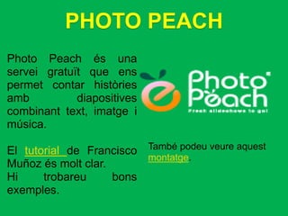 PHOTO PEACH
Photo Peach és una
servei gratuït que ens
permet contar històries
amb          diapositives
combinant text, imatge i
música.

El tutorial de Francisco    També podeu veure aquest
                            montatge.
Muñoz és molt clar.
Hi     trobareu     bons
exemples.
 