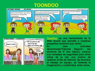 TOONDOO




   ToonDoo es una herramienta de la
   Web Social que permite a nuestros
   pequeños construir sus cómic.
   En             esta            actividad
   denominada"Internet Segura", los
   alumnos de 4º año básico, crearon
   sus consejos de seguridad para otros
   niños de la red, con motivo de
   celebrar el Día de Internet. Se favorece
   el trabajo en equipo, se fomenta la
   imaginación y creatividad, entre otros.
 