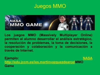Juegos MMO




Los juegos MMO (Massively Multiplayer Online)
permiten al alumno desarrollar el análisis estratégico,
la resolución de problemas, la toma de decisiones, la
cooperación y colaboración y la comunicación a
través de Internet.

Ejemplo:                                      NASA
http://edu.jccm.es/ies.martinvazquezdearce/MMO
Game
 