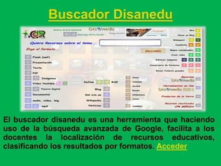 Buscador Disanedu




El buscador disanedu es una herramienta que haciendo
uso de la búsqueda avanzada de Google, facilita a los
docentes la localización de recursos educativos,
clasificando los resultados por formatos. Acceder
 