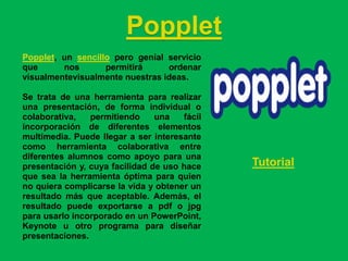 Popplet
Popplet, un sencillo pero genial servicio
que      nos       permitirá     ordenar
visualmentevisualmente nuestras ideas.

Se trata de una herramienta para realizar
una presentación, de forma individual o
colaborativa,   permitiendo     una   fácil
incorporación de diferentes elementos
multimedia. Puede llegar a ser interesante
como herramienta colaborativa entre
diferentes alumnos como apoyo para una
presentación y, cuya facilidad de uso hace    Tutorial
que sea la herramienta óptima para quien
no quiera complicarse la vida y obtener un
resultado más que aceptable. Además, el
resultado puede exportarse a pdf o jpg
para usarlo incorporado en un PowerPoint,
Keynote u otro programa para diseñar
presentaciones.
 