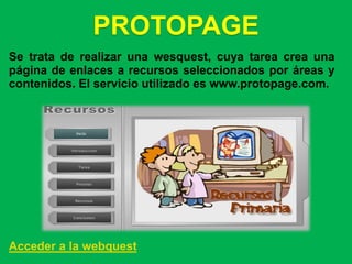 PROTOPAGE
Se trata de realizar una wesquest, cuya tarea crea una
página de enlaces a recursos seleccionados por áreas y
contenidos. El servicio utilizado es www.protopage.com.




Acceder a la webquest
 