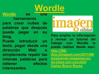 Wordle      es
                Wordle
                 una
      herramienta
para crear nubes de
palabras que después
puede pegar en su
blog.                     Para ampliar la información
                          y revisar un tutorial del
Puede introducir un       trabajo con Wordle lo
texto, pegar desde una    puede realizar desde aquí:
dirección     Web     o   http://366-
simplemente repetir las   dias.blogspot.com/2011/08/
mismas palabras para      empleando-imagenes-en-
                          mi-clase-con-una.html
obtener         efectos   Carlos Bravo Reyes
interesantes.
 