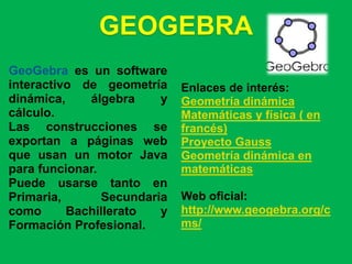 GEOGEBRA
GeoGebra es un software
interactivo de geometría     Enlaces de interés:
dinámica,    álgebra     y   Geometría dinámica
cálculo.                     Matemáticas y física ( en
Las construcciones se        francés)
exportan a páginas web       Proyecto Gauss
que usan un motor Java       Geometría dinámica en
para funcionar.              matemáticas
Puede usarse tanto en
Primaria,       Secundaria   Web oficial:
como      Bachillerato   y   http://www.geogebra.org/c
Formación Profesional.       ms/
 