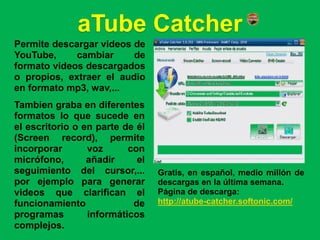 aTube Catcher
Permite descargar videos de
YouTube,     cambiar     de
formato videos descargados
o propios, extraer el audio
en formato mp3, wav,...
Tambien graba en diferentes
formatos lo que sucede en
el escritorio o en parte de él
(Screen record), permite
incorporar       voz      con
micrófono,       añadir     el
seguimiento del cursor,...       Gratis, en español, medio millón de
por ejemplo para generar         descargas en la última semana.
videos que clarifican el         Página de descarga:
funcionamiento             de    http://atube-catcher.softonic.com/
programas        informáticos
complejos.
 