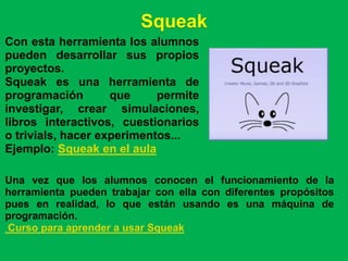 Squeak
Con esta herramienta los alumnos
pueden desarrollar sus propios
proyectos.
Squeak es una herramienta de
programación        que     permite
investigar, crear simulaciones,
libros interactivos, cuestionarios
o trivials, hacer experimentos...
Ejemplo: Squeak en el aula

Una vez que los alumnos conocen el funcionamiento de la
herramienta pueden trabajar con ella con diferentes propósitos
pues en realidad, lo que están usando es una máquina de
programación.
Curso para aprender a usar Squeak
 