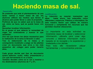 Haciendo masa de sal.
 Desarrollo:
Se pretende que ante el planteamiento de una     Justificación:
tarea: vamos a hacer masa de sal, los            La intención es mezclar momentos que
alumnos utilicen los medios que tienen al        ellos,    hasta ahora, han entendido como
alcance para poder llevar a cabo el propósito.   diferentes y estancos: Plástica e informática. De
Partimos de que no saben qué es la masa de       esta manera tienen que utilizar de manera
sal, cómo se hace, qué se puede hacer con        funcional y competente los recursos que les
ella.                                            permiten resolver situaciones.
Necesitan localizar información.
Es el grupo el que detecta la necesidad de
coger los ordenadores y buscar lo que             Lo importante en esta actividad es
necesitan.                                        mostrarse capaz de localizar y seleccionar
Una vez que tienen los datos necesarios para      información, utilizarla para crear algo
la realización de la tarea la llevarán a cabo.    concreto y elaborar información nueva
Tras la elaboración de la masa y el               basada en la recogida y la experiencia y
consiguiente modelado y juego se les plantea      trasladarla a los demás.
crear un documento que sirva a los más            Para todo ello necesitarán utilizar
pequeños del colegio para poder hacerlo
ellos.
                                                  herramientas y conocimientos previos.

Cada grupo decide qué tipo de documento
quiere elaborar: audio, vídeo, presentación y
con qué herramienta lo va a hacer.
También deciden cómo se lo van a mostrar a
los destinatarios (alumnos de 1º y 2º).
 