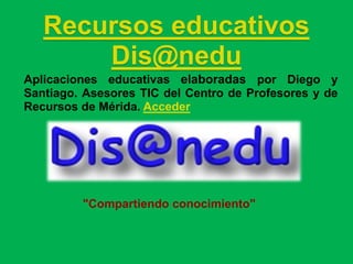 Recursos educativos
       Dis@nedu
Aplicaciones educativas elaboradas por Diego y
Santiago. Asesores TIC del Centro de Profesores y de
Recursos de Mérida. Acceder




         "Compartiendo conocimiento"
 