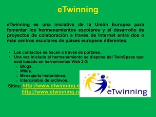 eTwinning
eTwinning es una iniciativa de la Unión Europea para
fomentar los hermanamientos escolares y el desarrollo de
proyectos de colaboración a través de Internet entre dos o
más centros escolares de países europeos diferentes.

• Los contactos se hacen a través de portales.
• Una vez iniciado el hermanamiento se dispone del TwinSpace que
   está basado en herramientas Web 2.0:
    o Blogs.
    o Wikis.
    o Mensajería instantánea.
    o Intercambio de archivos.
Sitios: http://www.etwinning.es/
      http://www.etwinning.net
 