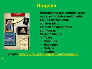 Glogster
                            Herramienta que permite crear
                            murales digitales multimedia.
                            Es una herramienta
                            colaborativa.
                            Es fácil de aprender a
                            configurar.
                            Permite incluir:
                             • Texto
                             • Vínculos
                             • Imágenes
                             • Vídeos
                             • Audios
    Ejemplo:http://turra2.edu.glogster.com/saramago
/
 