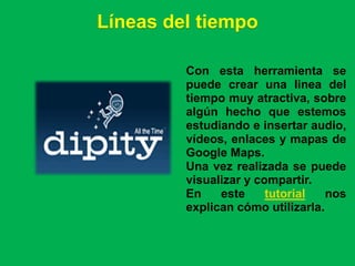Líneas del tiempo

         Con esta herramienta se
         puede crear una linea del
         tiempo muy atractiva, sobre
         algún hecho que estemos
         estudiando e insertar audio,
         vídeos, enlaces y mapas de
         Google Maps.
         Una vez realizada se puede
         visualizar y compartir.
         En    este     tutorial   nos
         explican cómo utilizarla.
 