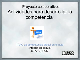  Proyecto colaborativo:
Actividades para desarrollar la 
competencia 
 
TAAC La competencia digital en el aula
Internet en el aula
@TAAC_TICD 
 