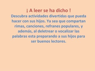 ¡ A leer se ha dicho ! Descubra actividades divertidas que pueda hacer con sus hijos. Ya sea que compartan rimas, canciones, refranes populares, y además, al deletrear o vocalizar las palabras esta preparando a sus hijos para ser buenos lectores. 