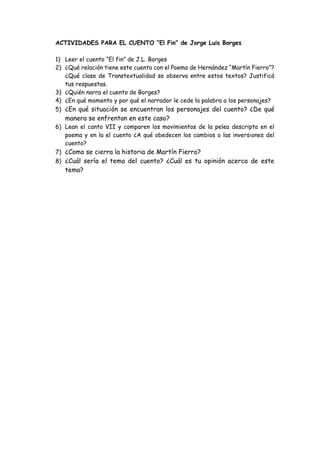 ACTIVIDADES PARA EL CUENTO “El Fin” de Jorge Luis Borges
1) Leer el cuento “El fin” de J.L. Borges
2) ¿Qué relación tiene este cuento con el Poema de Hernández “Martín Fierro”?
¿Qué clase de Transtextualidad se observa entre estos textos? Justificá
tus respuestas.
3) ¿Quién narra el cuento de Borges?
4) ¿En qué momento y por qué el narrador le cede la palabra a los personajes?
5) ¿En qué situación se encuentran los personajes del cuento? ¿De qué
manera se enfrentan en este caso?
6) Lean el canto VII y comparen los movimientos de la pelea descripta en el
poema y en la el cuento ¿A qué obedecen los cambios o las inversiones del
cuento?
7) ¿Como se cierra la historia de Martín Fierro?
8) ¿Cuál sería el tema del cuento? ¿Cuál es tu opinión acerca de este
tema?
 