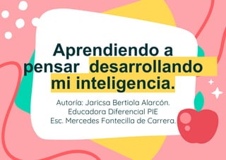 Aprendiendo a
pensar desarrollando
mi inteligencia.
Autoría: Jaricsa Bertiola Alarcón.
Educadora Diferencial PIE
Esc. Mercedes Fontecilla de Carrera.
 