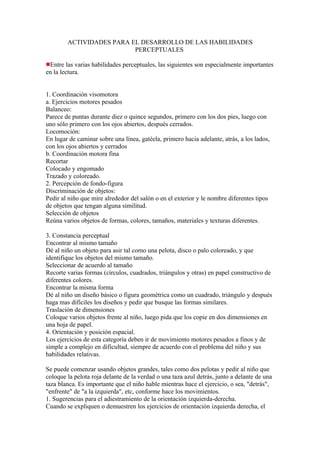 ACTIVIDADES PARA EL DESARROLLO DE LAS HABILIDADES
                          PERCEPTUALES

 Entre las varias habilidades perceptuales, las siguientes son especialmente importantes
en la lectura.


1. Coordinación visomotora
a. Ejercicios motores pesados
Balanceo:
Parece de puntas durante diez o quince segundos, primero con los dos pies, luego con
uno sólo primero con los ojos abiertos, después cerrados.
Locomoción:
En lugar de caminar sobre una línea, gatéela, primero hacia adelante, atrás, a los lados,
con los ojos abiertos y cerrados
b. Coordinación motora fina
Recortar
Colocado y engomado
Trazado y coloreado.
2. Percepción de fondo-figura
Discriminación de objetos:
Pedir al niño que mire alrededor del salón o en el exterior y le nombre diferentes tipos
de objetos que tengan alguna similitud.
Selección de objetos
Reúna varios objetos de formas, colores, tamaños, materiales y texturas diferentes.

3. Constancia perceptual
Encontrar al mismo tamaño
Dé al niño un objeto para asir tal como una pelota, disco o palo coloreado, y que
identifique los objetos del mismo tamaño.
Seleccionar de acuerdo al tamaño
Recorte varias formas (círculos, cuadrados, triángulos y otras) en papel constructivo de
diferentes colores.
Encontrar la misma forma
Dé al niño un diseño básico o figura geométrica como un cuadrado, triángulo y después
haga mas difíciles los diseños y pedir que busque las formas similares.
Traslación de dimensiones
Coloque varios objetos frente al niño, luego pida que los copie en dos dimensiones en
una hoja de papel.
4. Orientación y posición espacial.
Los ejercicios de esta categoría deben ir de movimiento motores pesados a finos y de
simple a complejo en dificultad, siempre de acuerdo con el problema del niño y sus
habilidades relativas.

Se puede comenzar usando objetos grandes, tales como dos pelotas y pedir al niño que
coloque la pelota roja delante de la verdad o una taza azul detrás, junto a delante de una
taza blanca. Es importante que el niño hable mientras hace el ejercicio, o sea, "detrás",
"enfrente" de "a la izquierda", etc, conforme hace los movimientos.
1. Sugerencias para el adiestramiento de la orientación izquierda-derecha.
Cuando se expliquen o demuestren los ejercicios de orientación izquierda derecha, el
 