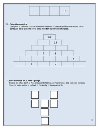 16
20. Pirámide numérica.
Completa la pirámide con los numerales faltantes. Observa que la suma de dos cifras
contiguas da la que está sobre ellas. Pueden repetirse numerales.
68
33
9 8
5
1 2
21.Siete números en la letra Y griega.
Coloca las cifras del 1 al 7 en el siguiente tablero, de manera que dos números consecu –
tivos no estén juntos ni vertical, ni horizontal ni diagonalmente
10
 
