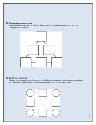22. Triángulo que suma igual
Distribuye las cifras del 1 al 6 en el tablero, de forma que la suma de cada lado del
triángulo sea la misma.
23. Cuadro de números
Coloca los ocho primeros números en el tablero, de forma que cada número que esté en
un cuadrado, sea la diferencia de los que están en los círculos a sus lados.
11
 