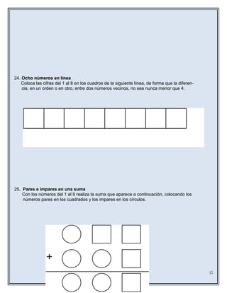 24. Ocho números en línea
Coloca las cifras del 1 al 8 en los cuadros de la siguiente línea, de forma que la diferen-
cia, en un orden o en otro, entre dos números vecinos, no sea nunca menor que 4.
25. Pares e impares en una suma
Con los números del 1 al 9 realiza la suma que aparece a continuación, colocando los
números pares en los cuadrados y los impares en los círculos.
12
 