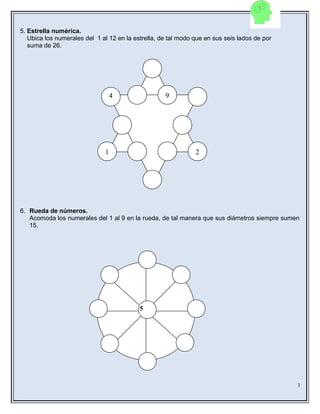 5. Estrella numérica.
Ubica los numerales del 1 al 12 en la estrella, de tal modo que en sus seis lados de por
suma de 26.
6. Rueda de números.
Acomoda los numerales del 1 al 9 en la rueda, de tal manera que sus diámetros siempre sumen
15.
3
5
9
1 2
4
 