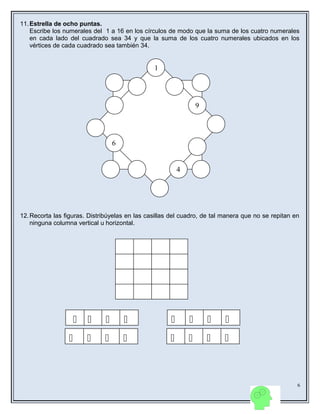 11.Estrella de ocho puntas.
Escribe los numerales del 1 a 16 en los círculos de modo que la suma de los cuatro numerales
en cada lado del cuadrado sea 34 y que la suma de los cuatro numerales ubicados en los
vértices de cada cuadrado sea también 34.
12.Recorta las figuras. Distribúyelas en las casillas del cuadro, de tal manera que no se repitan en
ninguna columna vertical u horizontal.
6
6
4
9
1
      
      
 
