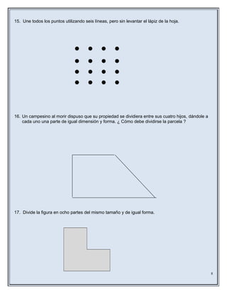15. Une todos los puntos utilizando seis líneas, pero sin levantar el lápiz de la hoja.
16. Un campesino al morir dispuso que su propiedad se dividiera entre sus cuatro hijos, dándole a
cada uno una parte de igual dimensión y forma. ¿ Cómo debe dividirse la parcela ?
17. Divide la figura en ocho partes del mismo tamaño y de igual forma.
8
 