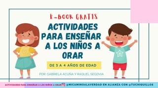 Actividades
para enseñar
a los niños a
orar
E-BOOK GRATIS
@MICAMINOALAVERDAD EN ALIANZA CON @TUCHIQUILLOS
ACTIVIDADES PARA ENSEÑAR A LOS NIÑOS A ORAR
DE 3 A 4 AÑOS DE EDAD
POR: GABRIELA ACUÑA Y RAQUEL SEGOVIA
 