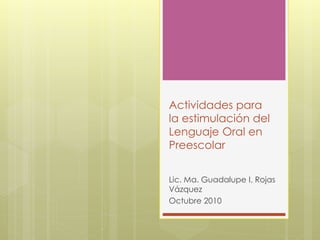 Actividades para
la estimulación del
Lenguaje Oral en
Preescolar
Lic. Ma. Guadalupe I. Rojas
Vázquez
Octubre 2010
 