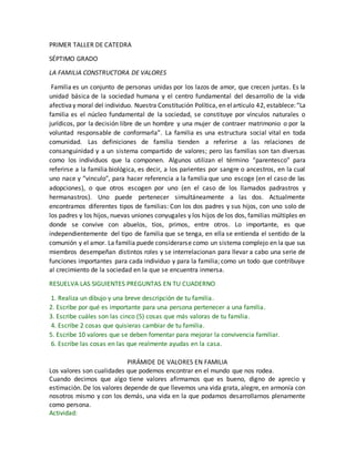 PRIMER TALLER DE CATEDRA
SÉPTIMO GRADO
LA FAMILIA CONSTRUCTORA DE VALORES
Familia es un conjunto de personas unidas por los lazos de amor, que crecen juntas. Es la
unidad básica de la sociedad humana y el centro fundamental del desarrollo de la vida
afectivay moral del individuo. Nuestra Constitución Política, en elartículo 42, establece:“La
familia es el núcleo fundamental de la sociedad, se constituye por vínculos naturales o
jurídicos, por la decisión libre de un hombre y una mujer de contraer matrimonio o por la
voluntad responsable de conformarla”. La familia es una estructura social vital en toda
comunidad. Las definiciones de familia tienden a referirse a las relaciones de
consanguinidad y a un sistema compartido de valores; pero las familias son tan diversas
como los individuos que la componen. Algunos utilizan el término “parentesco” para
referirse a la familia biológica, es decir, a los parientes por sangre o ancestros, en la cual
uno nace y “vinculo", para hacer referencia a la familia que uno escoge (en el caso de las
adopciones), o que otros escogen por uno (en el caso de los llamados padrastros y
hermanastros). Uno puede pertenecer simultáneamente a las dos. Actualmente
encontramos diferentes tipos de familias: Con los dos padres y sus hijos, con uno solo de
los padres y los hijos, nuevas uniones conyugales y los hijos de los dos, familias múltiples en
donde se convive con abuelos, tíos, primos, entre otros. Lo importante, es que
independientemente del tipo de familia que se tenga, en ella se entienda el sentido de la
comunión y el amor. La familia puede considerarse como un sistema complejo en la que sus
miembros desempeñan distintos roles y se interrelacionan para llevar a cabo una serie de
funciones importantes para cada individuo y para la familia; como un todo que contribuye
al crecimiento de la sociedad en la que se encuentra inmersa.
RESUELVA LAS SIGUIENTES PREGUNTAS EN TU CUADERNO
1. Realiza un dibujo y una breve descripción de tu familia.
2. Escribe por qué es importante para una persona pertenecer a una familia.
3. Escribe cuáles son las cinco (5) cosas que más valoras de tu familia.
4. Escribe 2 cosas que quisieras cambiar de tu familia.
5. Escribe 10 valores que se deben fomentar para mejorar la convivencia familiar.
6. Escribe las cosas en las que realmente ayudas en la casa.
PIRÁMIDE DE VALORES EN FAMILIA
Los valores son cualidades que podemos encontrar en el mundo que nos rodea.
Cuando decimos que algo tiene valores afirmamos que es bueno, digno de aprecio y
estimación. De los valores depende de que llevemos una vida grata, alegre, en armonía con
nosotros mismo y con los demás, una vida en la que podamos desarrollarnos plenamente
como persona.
Actividad:
 