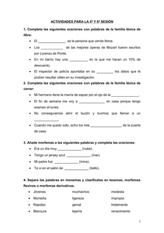 ACTIVIDADES PARA LA 5ª Y 6ª SESIÓN
1. Completa las siguientes oraciones con palabras de la familia léxica de
libro:
• El _______________ es la persona que vende libros.
• Los ____________ de las mejores óperas de Mozart fueron escritos
por Lorenzo de Ponte.
• En mi barrio hay una __________ en la que me hacen un 10% de
descuento.
• El inspector de policía apuntaba en su _________ los datos que le
podían resultar útiles en su investigación.
2. Completa las siguientes oraciones con palabras de la familia léxica de
cerrar:
• Mi hermano tiene la manía de espiar por el ojo de la _______________.
• El fin de semana me voy a ______________ en casa porque tengo
examen el lunes.
• No conseguíamos abrir el buzón y tuvimos que llamar a un
_____________.
• Cuando me quedo solo, echo los tres _________________ de la puerta
de casa.
3. Añade morfemas a las siguientes palabras y completa las oraciones:
• Era un día muy _____________ (nube).
• Tengo un jersey azul _____________ (mar).
• Mi padre fue _____________ (mina).
• Te vi en el salón de _____________ (bello).
4. Separa las palabras en monemas y clasifícalos en lexemas, morfemas
flexivos o morfemas derivativos.
• Jóvenes muchachos modesta
• Montaña ligereza impropia
• Rapidez genial tristemente
• Blancura lejanía renacimiento
1
 