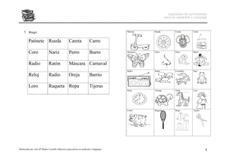 CUADERNO DE ACTIVIDADES
                                                                                                          AULA DE AUDICIÓN Y LENGUAJE




    7. Bingo:                                                                        Patinete   Rueda            Careta      Carro



         Patinete Rueda                          Careta              Carro

         Coro                Nariz               Perro               Burro           Mariposa   Nariz            Perro       Burro




         Radio               Ratón               Máscara Carnaval
                                                                                     Radio      Ratón            Cocodrilo   Rana

         Reloj               Radio               Oreja               Barrio

         Loro                Raqueta Ropa                            Tijeras
                                                                                     Reloj      Tortuga          Jirafa      Loro




                                                                                     Cerdo      Raqueta          Ropa        Tijeras




Elaborado por Ana Mª Ibáñez Castillo (Maestra especialista en audición y lenguaje)                                                     4
 