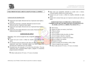 CUADERNO DE ACTIVIDADES
                                                                                                                       AULA DE AUDICIÓN Y LENGUAJE



PARA PRONUNCIAR LA RR/ SE ADAPTAN PARA LA SIMPLE                                      Hará sonar una trompetilla emitiendo un sonido corto e intenso.
                                                                                      Utilizará también silbatos de la misma manera.
                                                                                      Tomará aire por la nariz e inflará las mejillas emitiendo un soplo
                                                                                      fuerte.
EJERCICIOS DE RESPIRACIÓN                                                             Soplará de la misma forma que en el ejercicio anterior pero sobre su
                                                                                      mano.
    Inspiración nasal rápida. Retención del aire. Espiración nasal rápida y
    continua.                                                                           EJERCICIOS PARA FAVORECER LA MOVILIDAD Y
    Inspiración nasal lenta y profunda, dilatando las alas de la nariz.              COORDINACIÓN DE LOS ÓRGANOS QUE INTERVIENEN EN
    Retención del aire. Espiración bucal rápida.                                         EL HABLA (LENGUA, LABIOS, PALADAR, ETC...)
    Inspiración nasal rápida. Retención del aire. Espiración bucal rápida y
    continua.                                                                            Abrir la boca
    Inspiración nasal rápida dilatando las alas nasales. Retención del aire.             -Separar los labios con menos y más fuerza
    Espiración bucal rápida.                                                             -Vibrar los labios
                                                                                         -Sacar la lengua
                              EJERCICIOS DE SOPLO                                        -Llevar la lengua al labio de arriba y de abajo
                                                                                         -Llevar la lengua a derecha e izquierda
Materiales: velas, trocitos de papel de seda, trompetilla, matasuegras,
globos                                                                                   -Pasar la lengua por el contorno de los labios
    Tomará aire por la nariz e inflará las mejillas emitiendo un soplo                   -Llevar la lengua a las mejillas
    fuerte.                                                                              -Chasquear la lengua
    Se colocarán trocitos de papel de seda sobre una mesa. Después de una                -Colocar la lengua tras los dientes, arriba y abajo
    inspiración nasal lenta y profunda soplará con fuerza sobre ellos,                   -Vibrar la lengua (lo que se pueda)
    haciendo que se dispersen de un solo soplido.                                        (Hacer cada ejercicio 5/6 veces, 2/3 veces a la semana
    Encenderá una vela colocada a 15 cm de la boca del niño/a. Tras una
    inspiración lenta y profunda deberá soplar y apagarla. Se aumentará
    progresivamente la distancia.

        (Hacer cada ejercicio 5/6 veces, 2/3 veces a la semana




Elaborado por Ana Mª Ibáñez Castillo (Maestra especialista en audición y lenguaje)                                                                      5
 