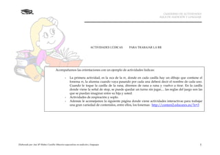 CUADERNO DE ACTIVIDADES
                                                                                                                     AULA DE AUDICIÓN Y LENGUAJE




                                                                         ACTIVIDADES LÚDICAS   PARA TRABAJAR LA RR




                                     Acompañamos las orientaciones con un ejemplo de actividades lúdicas:

                                               -    La primera actividad, es la oca de la rr, donde en cada casilla hay un dibujo que contiene el
                                                    fonema rr, la alumna cuando vaya pasando por cada una deberá decir el nombre de cada uno.
                                                    Cuando le toque la casilla de la rana, diremos de rana a rana y vuelvo a tirar. En la casilla
                                                    donde viene la señal de stop, se puede quedar un turno sin jugar,... las reglas del juego son las
                                                    que se puedan imaginar entre su hija y usted.
                                               -    Actividades de respiración y soplo.
                                               -    Además le aconsejamos la siguiente página donde viene actividades interactivas para trabajar
                                                    una gran variedad de contenidos, entre ellos, los fonemas: http://conteni2.educarex.es/?e=3




Elaborado por Ana Mª Ibáñez Castillo (Maestra especialista en audición y lenguaje)                                                                 7
 