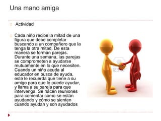 Una mano amiga
Actividad
Cada niño recibe la mitad de una
figura que debe completar
buscando a un compañero que la
tenga la otra mitad. De esta
manera se forman parejas.
Durante una semana, las parejas
se comprometen a ayudarse
mutuamente en lo que necesiten.
Cuando un niño acuda al
educador en busca de ayuda,
este le recuerda que tiene a su
amigo para que le puede ayudar,
y llama a su pareja para que
intervenga. Se hacen reuniones
para comentar como se están
ayudando y cómo se sienten
cuando ayudan y son ayudados
 