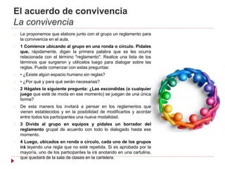 El acuerdo de convivencia
La convivencia
Le proponemos que elabore junto con el grupo un reglamento para
la convivencia en el aula.
1 Comience ubicando al grupo en una ronda o círculo. Pídales
que, rápidamente, digan la primera palabra que se les ocurra
relacionada con el término "reglamento". Realice una lista de los
términos que surgieron y utilícelos luego para dialogar sobre las
reglas. Puede comenzar con estas preguntas:
• ¿Existe algún espacio humano sin reglas?
• ¿Por qué y para qué serán necesarias?
2 Hágales la siguiente pregunta: ¿Las escondidas (o cualquier
juego que esté de moda en ese momento) se juegan de una única
forma?
De esta manera los invitará a pensar en los reglamentos que
vienen establecidos y en la posibilidad de modificarlos y acordar
entre todos los participantes una nueva modalidad.
3 Divida al grupo en equipos y pídales un borrador del
reglamento grupal de acuerdo con todo lo dialogado hasta ese
momento.
4 Luego, ubicados en ronda o círculo, cada uno de los grupos
irá leyendo una regla que no esté repetida. Si es aprobada por la
mayoría, uno de los participantes la irá anotando en una cartulina,
que quedará de la sala de clases en la cartelera.
 