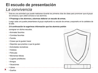 El escudo de presentación
La convivencia
Esta es una actividad que puede realizarse durante los primeros días de clase para promover que el grupo
se conozca y que usted conozca a sus alumnos.
1 Proponga a los alumnos y alumnas elaborar un escudo de armas.
Luego cada uno puede presentarse al grupo explicando su escudo de armas y exponerlo en la cartelera de
la sala.
2 A continuación le sugerimos información que los alumnos podrán
consignar en dichos escudos.
• Animales favoritos
• Comidas favoritas
• Familia
• Cosas que le gustan hacer
• Deportes que practica o que le gustan
• Actividades recreativas
• Hobbies
• Películas
• Momentos felices
• Lugares predilectos
• Amigos
• Vacaciones
• Libros
• Sueños
 