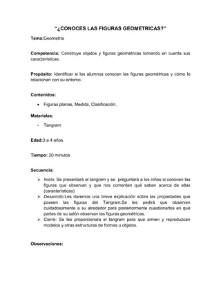 “¿CONOCES LAS FIGURAS GEOMETRICAS?”
Tema:Geometría
Competencia: Construye objetos y figuras geométricas tomando en cuenta sus
características.
Propósito: Identificar si los alumnos conocen las figuras geométricas y cómo lo
relacionan con su entorno.
Contenidos:
Figuras planas, Medida, Clasificación.
Materiales:
- Tangram
Edad:3 a 4 años
Tiempo: 20 minutos
Secuencia:
 Inicio: Se presentará el tangram y se preguntará a los niños si conocen las
figuras que observan y que nos comenten qué saben acerca de ellas
(características)
 Desarrollo:Les daremos una breve explicación sobre las propiedades que
poseen las figuras del Tangram.Se les pedirá que observen
cuidadosamente a su alrededor para posteriormente cuestionarlos en qué
partes de su salón observan las figuras geométricas.
 Cierre: Se les proporcionara el tangram para que armen y reproduzcan
modelos y otras estructuras de formas u objetos.
Observaciones:
 