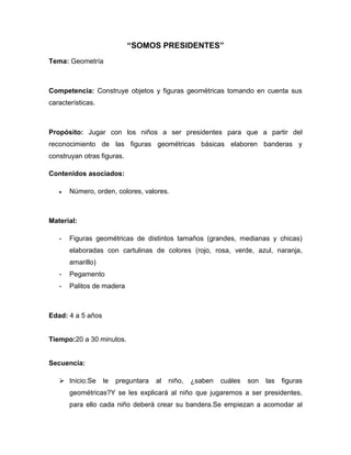 “SOMOS PRESIDENTES”
Tema: Geometría
Competencia: Construye objetos y figuras geométricas tomando en cuenta sus
características.
Propósito: Jugar con los niños a ser presidentes para que a partir del
reconocimiento de las figuras geométricas básicas elaboren banderas y
construyan otras figuras.
Contenidos asociados:
Número, orden, colores, valores.
Material:
- Figuras geométricas de distintos tamaños (grandes, medianas y chicas)
elaboradas con cartulinas de colores (rojo, rosa, verde, azul, naranja,
amarillo)
- Pegamento
- Palitos de madera
Edad: 4 a 5 años
Tiempo:20 a 30 minutos.
Secuencia:
 Inicio:Se le preguntara al niño, ¿saben cuáles son las figuras
geométricas?Y se les explicará al niño que jugaremos a ser presidentes,
para ello cada niño deberá crear su bandera.Se empiezan a acomodar al
 