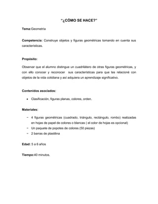 “¿CÓMO SE HACE?”
Tema:Geometría
Competencia: Construye objetos y figuras geométricas tomando en cuenta sus
características.
Propósito:
Observar que el alumno distingue un cuadrilátero de otras figuras geométricas, y
con ello conocer y reconocer sus características para que las relacioné con
objetos de la vida cotidiana y así adquiera un aprendizaje significativo.
Contenidos asociados:
Clasificación, figuras planas, colores, orden.
Materiales:
− 4 figuras geométricas (cuadrado, triángulo, rectángulo, rombo) realizadas
en hojas de papel de colores o blancas ( el color de hojas es opcional)
− Un paquete de popotes de colores (50 piezas)
− 2 barras de plastilina
Edad: 5 a 6 años
Tiempo:40 minutos.
 