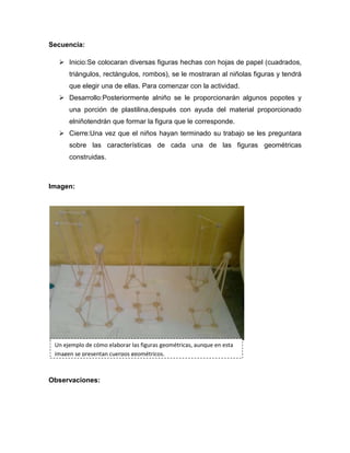 Secuencia:
 Inicio:Se colocaran diversas figuras hechas con hojas de papel (cuadrados,
triángulos, rectángulos, rombos), se le mostraran al niñolas figuras y tendrá
que elegir una de ellas. Para comenzar con la actividad.
 Desarrollo:Posteriormente alniño se le proporcionarán algunos popotes y
una porción de plastilina,después con ayuda del material proporcionado
elniñotendrán que formar la figura que le corresponde.
 Cierre:Una vez que el niños hayan terminado su trabajo se les preguntara
sobre las características de cada una de las figuras geométricas
construidas.
Imagen:
Observaciones:
Un ejemplo de cómo elaborar las figuras geométricas, aunque en esta
imagen se presentan cuerpos geométricos.
 