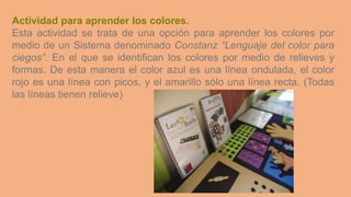 Actividad para aprender los colores.
Esta actividad se trata de una opción para aprender los colores por
medio de un Sistema denominado Constanz “Lenguaje del color para
ciegos”. En el que se identifican los colores por medio de relieves y
formas. De esta manera el color azul es una línea ondulada, el color
rojo es una línea con picos, y el amarillo sólo una línea recta. (Todas
las líneas tienen relieve)
 