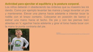 Actividad para ejercitar el equilibrio y la postura corporal.
Los niños deberán ir obedeciendo las órdenes que su maestro les irá
dando. Como por ejemplo levantar las manos y luego levantar un pie
y mantenerse. Elevar una pierna hacia adelante e intentar tocar la
rodilla con el brazo contario. Colocarse en posición de banco y
estirar una mano hacia el techo. De pie y con las piernas bien
abiertas en V, agachar hacia adelante y girar el torso hasta tocar con
la mano la punta contraria del pie.
Tomado de:
https://www.educapeques.com/escuela-de-padres/discapacidad-visual-actividades-aula.html
 