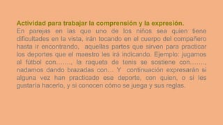 Actividad para trabajar la comprensión y la expresión.
En parejas en las que uno de los niños sea quien tiene
dificultades en la vista, irán tocando en el cuerpo del compañero
hasta ir encontrando, aquellas partes que sirven para practicar
los deportes que el maestro les irá indicando. Ejemplo: jugamos
al fútbol con……., la raqueta de tenis se sostiene con…….,
nadamos dando brazadas con… Y continuación expresarán si
alguna vez han practicado ese deporte, con quien, o si les
gustaría hacerlo, y si conocen cómo se juega y sus reglas.
 