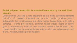 Actividad para desarrollar la orientación espacial y la motricidad
gruesa.
Colocaremos una silla a una distancia de un metro aproximadamente
del niño. El maestro intentará ser lo más preciso posible para ir
indicándole los movimientos que debe hacer hasta llegar a la silla y
sentarse. Como por ejemplo, caminar cuatro pasos hacia adelante,
girar a la izquierda y caminar tres, darse la vuelta sobre sí mismo, etc.
Luego pueden ser sus compañeros quienes den las indicaciones, uno
a uno, y supervisados por el maestro.
 