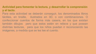 Actividad para fomentar la lectura, y desarrollar la comprensión
y el tacto.
Para esta actividad se deberán conseguir, los denominados libros
táctiles, en braille, ilustrados en 3D, o con combinaciones. O
confeccionar cuentos de forma más casera, en los que existan
también dibujos pero que estos estén en relieve y que posean
distintas texturas, para que los niños puedan ir reconociendo las
imágenes, a medida que se les lee el cuento.
 