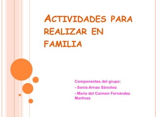 ACTIVIDADES PARA
REALIZAR EN
FAMILIA



     Componentes del grupo:
     - Sonia Arnao Sánchez
     - María del Carmen Fernández
     Martínez
 